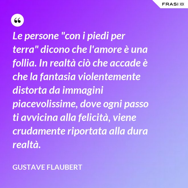 Le persone "con i piedi per terra" dicono che l'amore è una follia. In realtà ciò che accade è che la fantasia violentemente distorta da immagini piacevolissime, dove ogni passo ti avvicina alla felicità, viene crudamente riportata alla dura realtà. - Gustave Flaubert