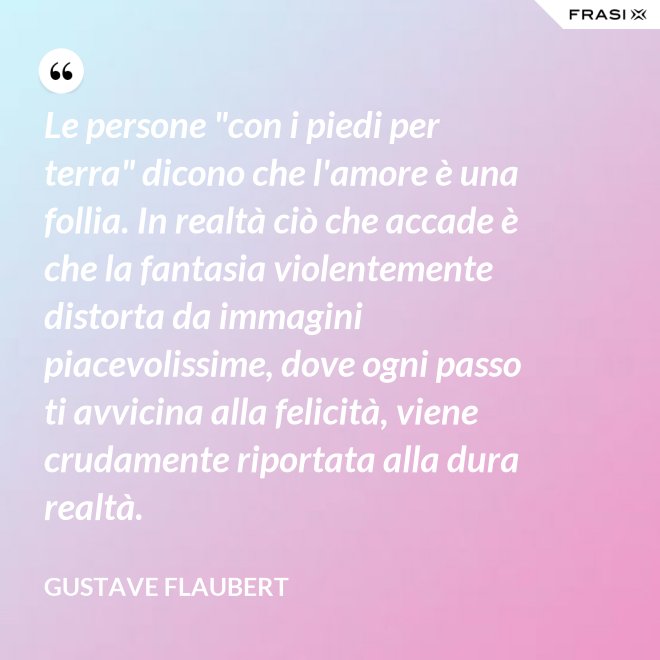 Le persone "con i piedi per terra" dicono che l'amore è una follia. In realtà ciò che accade è che la fantasia violentemente distorta da immagini piacevolissime, dove ogni passo ti avvicina alla felicità, viene crudamente riportata alla dura realtà. - Gustave Flaubert
