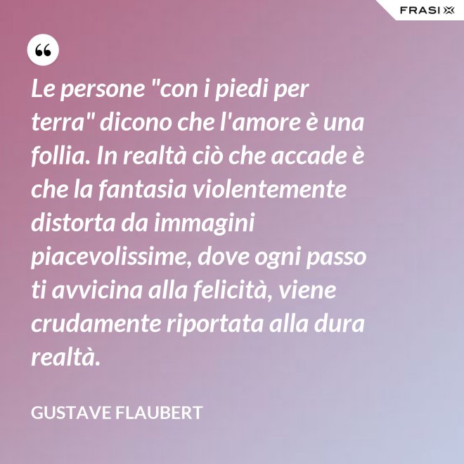Le persone "con i piedi per terra" dicono che l'amore è una follia. In realtà ciò che accade è che la fantasia violentemente distorta da immagini piacevolissime, dove ogni passo ti avvicina alla felicità, viene crudamente riportata alla dura realtà. - Gustave Flaubert