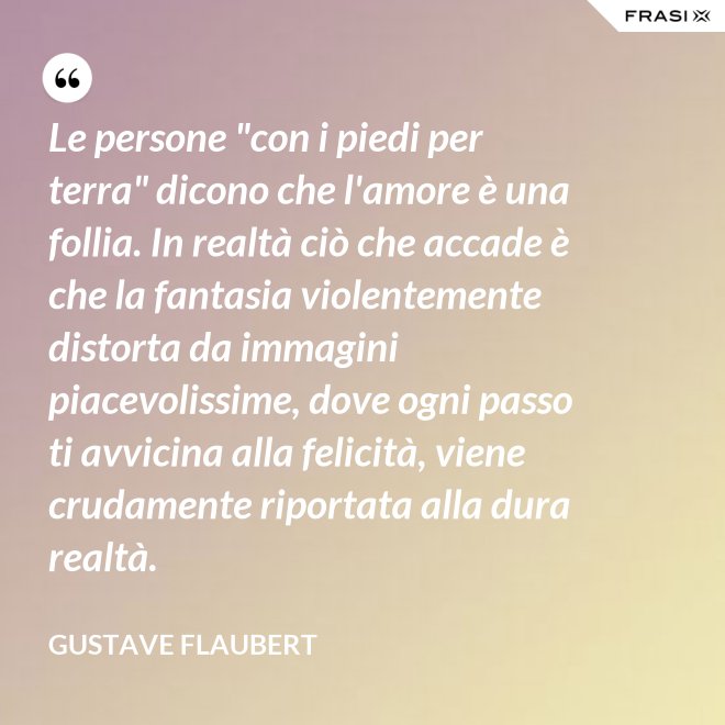 Le persone "con i piedi per terra" dicono che l'amore è una follia. In realtà ciò che accade è che la fantasia violentemente distorta da immagini piacevolissime, dove ogni passo ti avvicina alla felicità, viene crudamente riportata alla dura realtà. - Gustave Flaubert