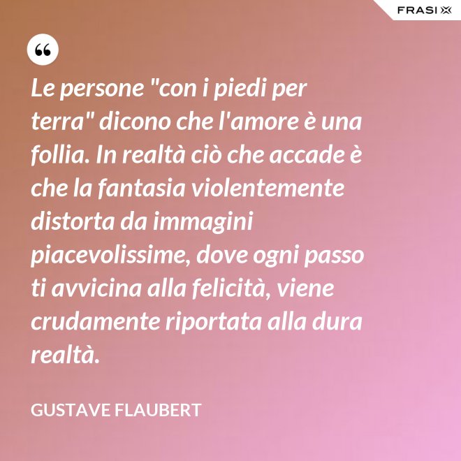 Le persone "con i piedi per terra" dicono che l'amore è una follia. In realtà ciò che accade è che la fantasia violentemente distorta da immagini piacevolissime, dove ogni passo ti avvicina alla felicità, viene crudamente riportata alla dura realtà. - Gustave Flaubert