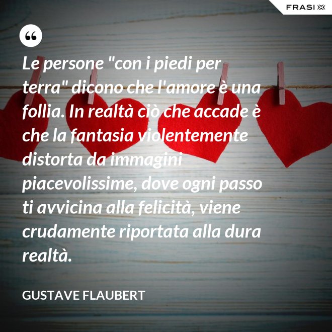 Le persone "con i piedi per terra" dicono che l'amore è una follia. In realtà ciò che accade è che la fantasia violentemente distorta da immagini piacevolissime, dove ogni passo ti avvicina alla felicità, viene crudamente riportata alla dura realtà. - Gustave Flaubert