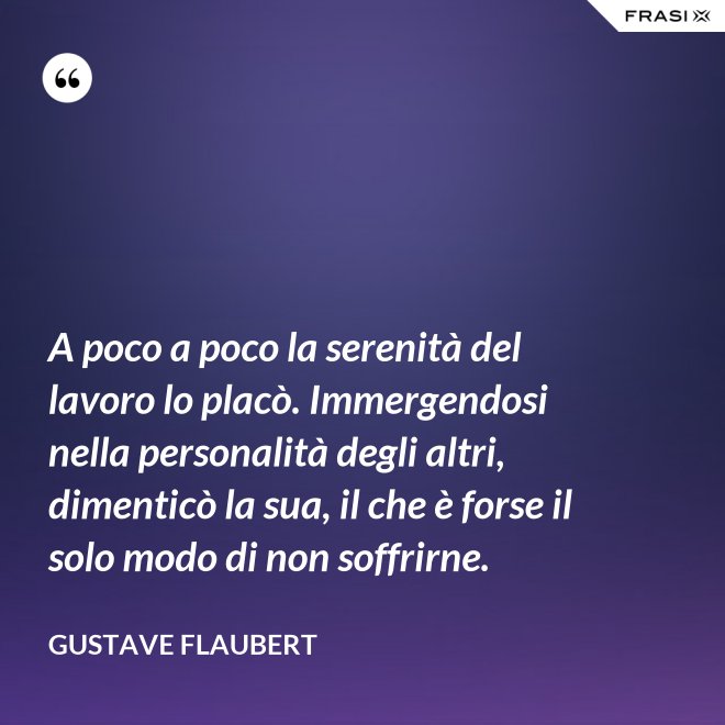 A poco a poco la serenità del lavoro lo placò. Immergendosi nella personalità degli altri, dimenticò la sua, il che è forse il solo modo di non soffrirne. - Gustave Flaubert