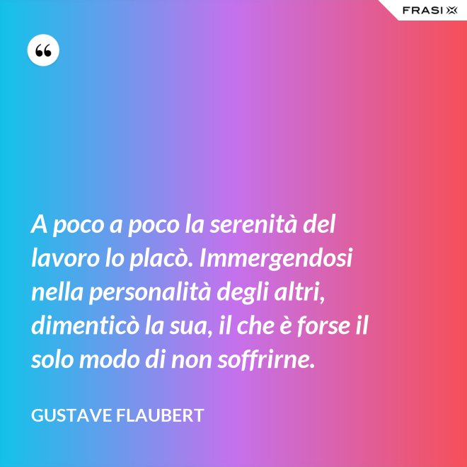 A poco a poco la serenità del lavoro lo placò. Immergendosi nella personalità degli altri, dimenticò la sua, il che è forse il solo modo di non soffrirne. - Gustave Flaubert