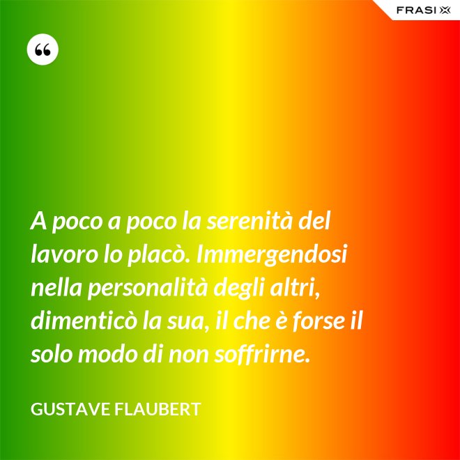 A poco a poco la serenità del lavoro lo placò. Immergendosi nella personalità degli altri, dimenticò la sua, il che è forse il solo modo di non soffrirne. - Gustave Flaubert