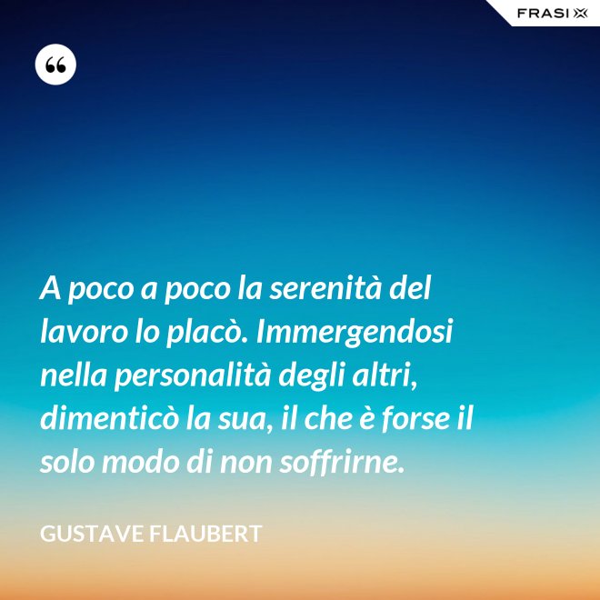 A poco a poco la serenità del lavoro lo placò. Immergendosi nella personalità degli altri, dimenticò la sua, il che è forse il solo modo di non soffrirne. - Gustave Flaubert