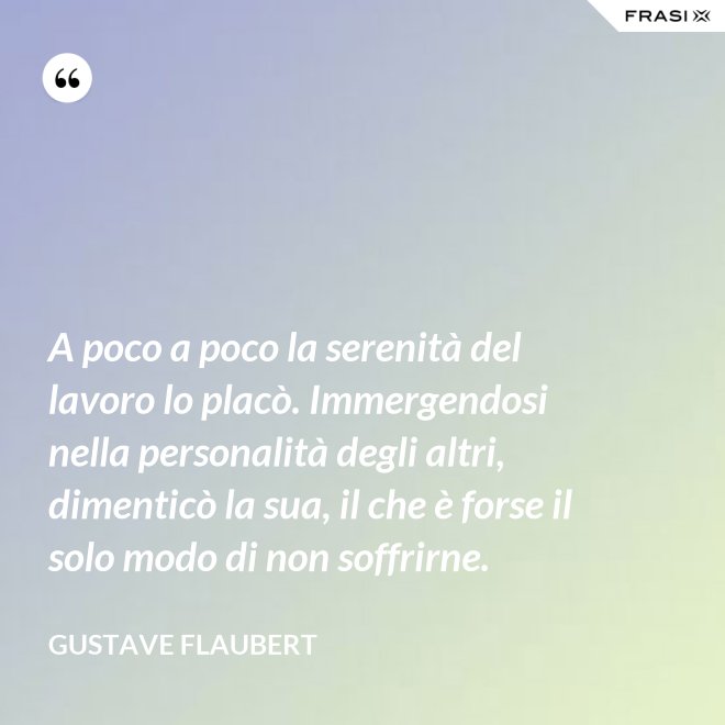 A poco a poco la serenità del lavoro lo placò. Immergendosi nella personalità degli altri, dimenticò la sua, il che è forse il solo modo di non soffrirne. - Gustave Flaubert