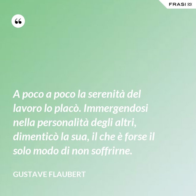 A poco a poco la serenità del lavoro lo placò. Immergendosi nella personalità degli altri, dimenticò la sua, il che è forse il solo modo di non soffrirne. - Gustave Flaubert