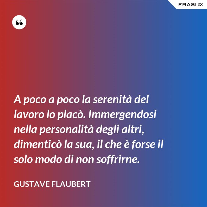 A poco a poco la serenità del lavoro lo placò. Immergendosi nella personalità degli altri, dimenticò la sua, il che è forse il solo modo di non soffrirne. - Gustave Flaubert