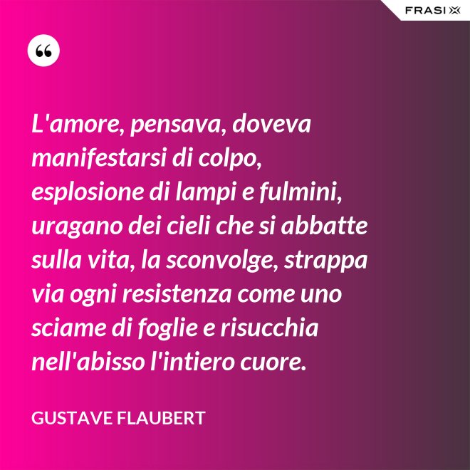 L'amore, pensava, doveva manifestarsi di colpo, esplosione di lampi e fulmini, uragano dei cieli che si abbatte sulla vita, la sconvolge, strappa via ogni resistenza come uno sciame di foglie e risucchia nell'abisso l'intiero cuore. - Gustave Flaubert