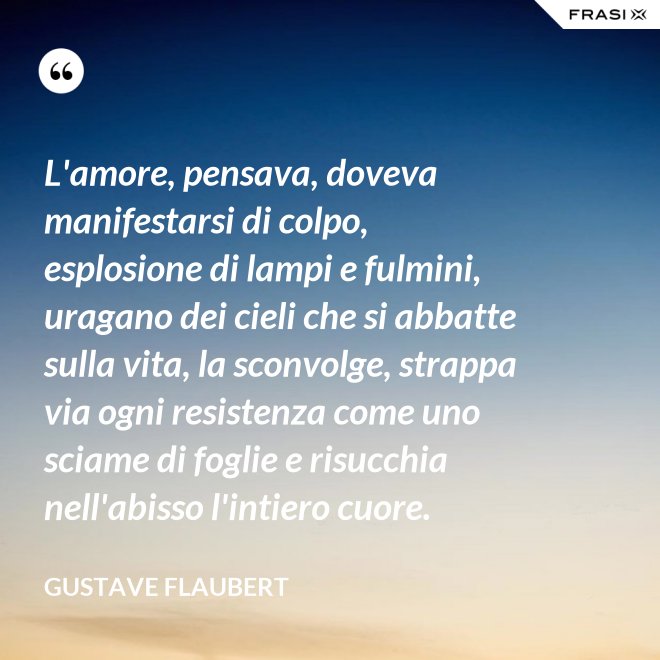 L'amore, pensava, doveva manifestarsi di colpo, esplosione di lampi e fulmini, uragano dei cieli che si abbatte sulla vita, la sconvolge, strappa via ogni resistenza come uno sciame di foglie e risucchia nell'abisso l'intiero cuore. - Gustave Flaubert
