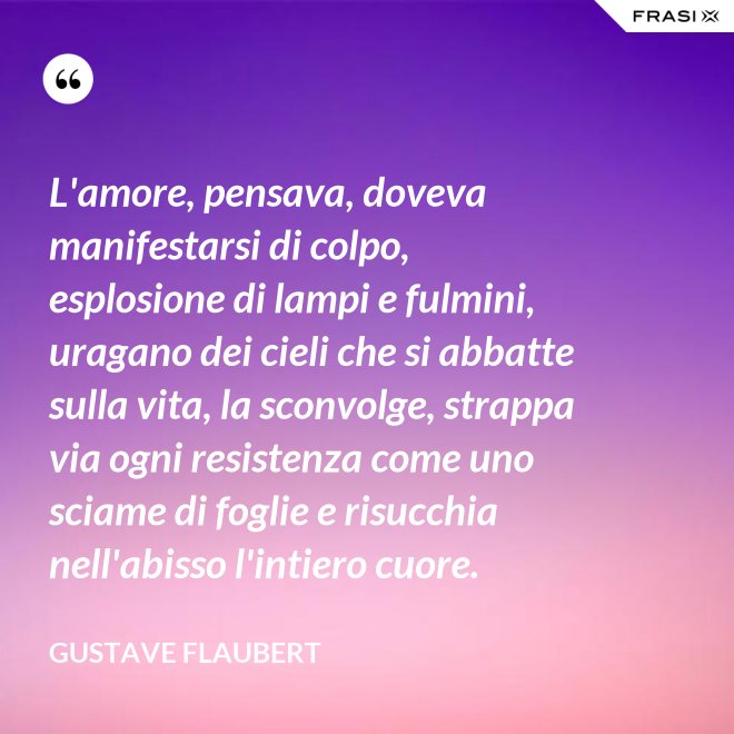 L'amore, pensava, doveva manifestarsi di colpo, esplosione di lampi e fulmini, uragano dei cieli che si abbatte sulla vita, la sconvolge, strappa via ogni resistenza come uno sciame di foglie e risucchia nell'abisso l'intiero cuore. - Gustave Flaubert