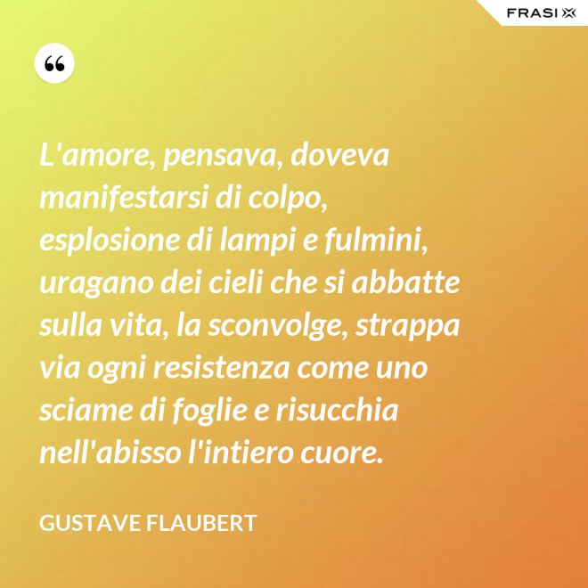 L'amore, pensava, doveva manifestarsi di colpo, esplosione di lampi e fulmini, uragano dei cieli che si abbatte sulla vita, la sconvolge, strappa via ogni resistenza come uno sciame di foglie e risucchia nell'abisso l'intiero cuore. - Gustave Flaubert