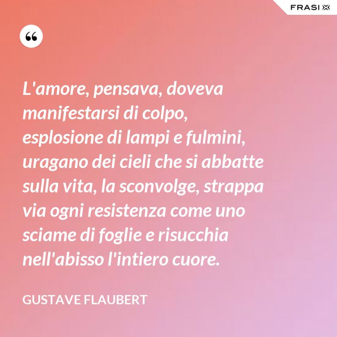 L'amore, pensava, doveva manifestarsi di colpo, esplosione di lampi e fulmini, uragano dei cieli che si abbatte sulla vita, la sconvolge, strappa via ogni resistenza come uno sciame di foglie e risucchia nell'abisso l'intiero cuore. - Gustave Flaubert