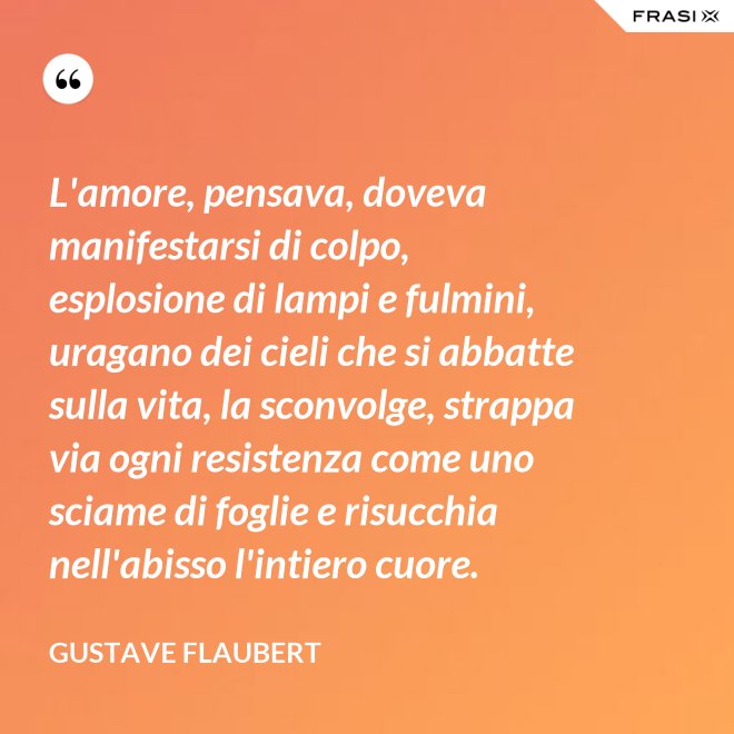 L'amore, pensava, doveva manifestarsi di colpo, esplosione di lampi e fulmini, uragano dei cieli che si abbatte sulla vita, la sconvolge, strappa via ogni resistenza come uno sciame di foglie e risucchia nell'abisso l'intiero cuore. - Gustave Flaubert