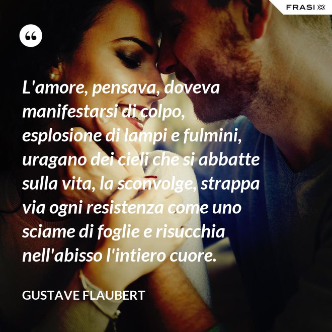 L'amore, pensava, doveva manifestarsi di colpo, esplosione di lampi e fulmini, uragano dei cieli che si abbatte sulla vita, la sconvolge, strappa via ogni resistenza come uno sciame di foglie e risucchia nell'abisso l'intiero cuore. - Gustave Flaubert