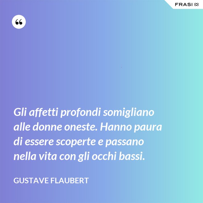 Gli affetti profondi somigliano alle donne oneste. Hanno paura di essere scoperte e passano nella vita con gli occhi bassi. - Gustave Flaubert