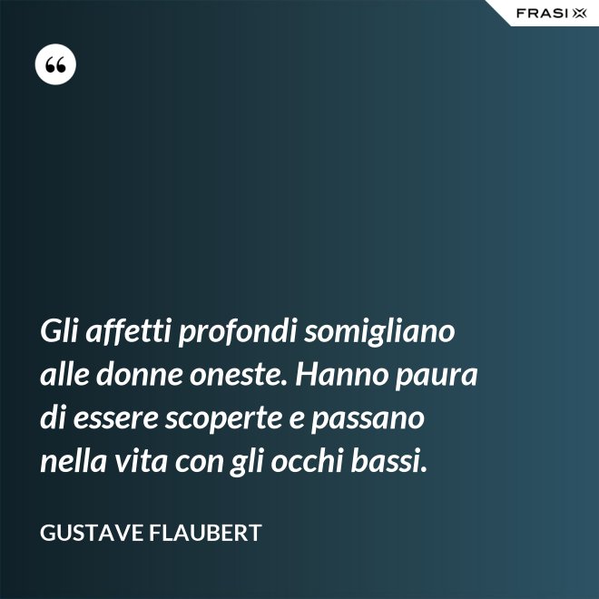 Gli affetti profondi somigliano alle donne oneste. Hanno paura di essere scoperte e passano nella vita con gli occhi bassi. - Gustave Flaubert