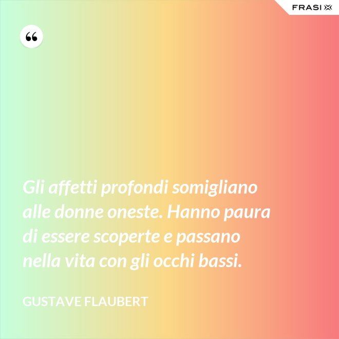 Gli affetti profondi somigliano alle donne oneste. Hanno paura di essere scoperte e passano nella vita con gli occhi bassi. - Gustave Flaubert
