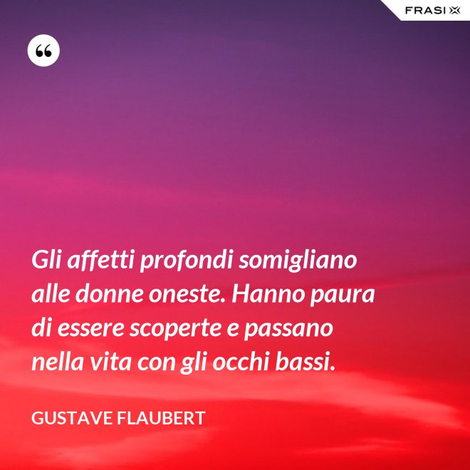 Gli affetti profondi somigliano alle donne oneste. Hanno paura di essere scoperte e passano nella vita con gli occhi bassi. - Gustave Flaubert