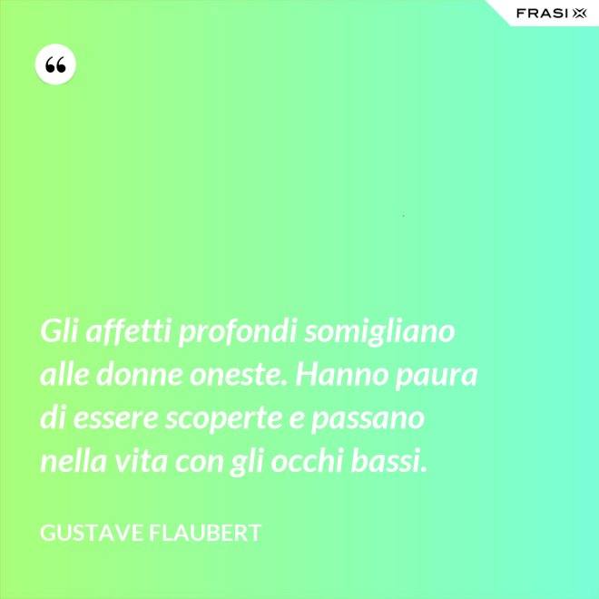 Gli affetti profondi somigliano alle donne oneste. Hanno paura di essere scoperte e passano nella vita con gli occhi bassi. - Gustave Flaubert
