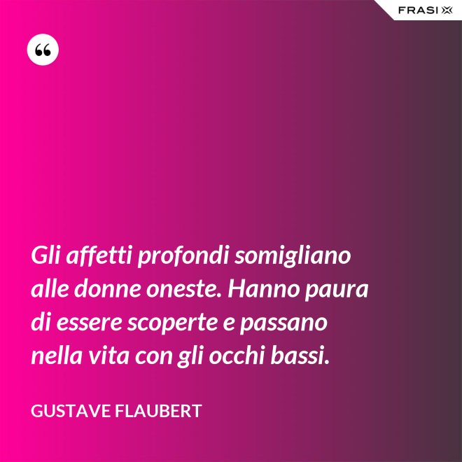 Gli affetti profondi somigliano alle donne oneste. Hanno paura di essere scoperte e passano nella vita con gli occhi bassi. - Gustave Flaubert