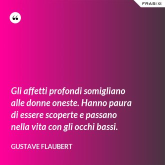 Gli affetti profondi somigliano alle donne oneste. Hanno paura di essere scoperte e passano nella vita con gli occhi bassi. - Gustave Flaubert