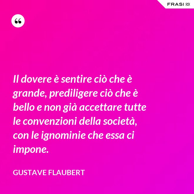 Il dovere è sentire ciò che è grande, prediligere ciò che è bello e non già accettare tutte le convenzioni della società, con le ignominie che essa ci impone. - Gustave Flaubert
