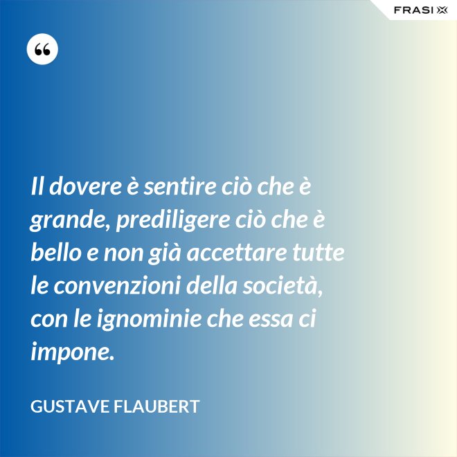 Il dovere è sentire ciò che è grande, prediligere ciò che è bello e non già accettare tutte le convenzioni della società, con le ignominie che essa ci impone. - Gustave Flaubert