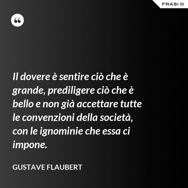 Il dovere è sentire ciò che è grande, prediligere ciò che è bello e non già accettare tutte le convenzioni della società, con le ignominie che essa ci impone. - Gustave Flaubert