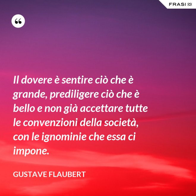 Il dovere è sentire ciò che è grande, prediligere ciò che è bello e non già accettare tutte le convenzioni della società, con le ignominie che essa ci impone. - Gustave Flaubert