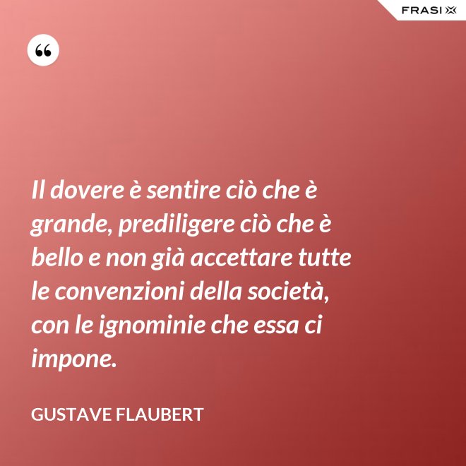 Il dovere è sentire ciò che è grande, prediligere ciò che è bello e non già accettare tutte le convenzioni della società, con le ignominie che essa ci impone. - Gustave Flaubert