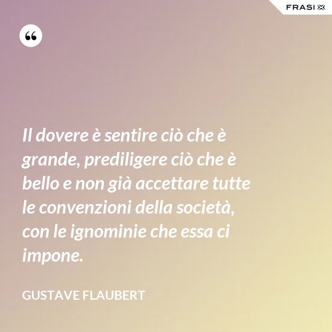 Il dovere è sentire ciò che è grande, prediligere ciò che è bello e non già accettare tutte le convenzioni della società, con le ignominie che essa ci impone. - Gustave Flaubert