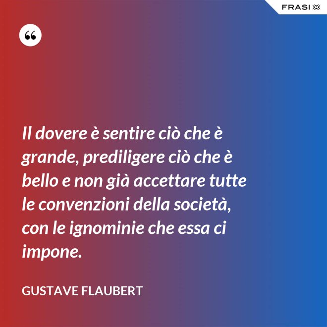 Il dovere è sentire ciò che è grande, prediligere ciò che è bello e non già accettare tutte le convenzioni della società, con le ignominie che essa ci impone. - Gustave Flaubert