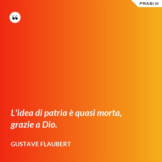 L'idea di patria è quasi morta, grazie a Dio. - Gustave Flaubert
