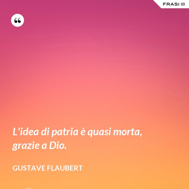 L'idea di patria è quasi morta, grazie a Dio. - Gustave Flaubert