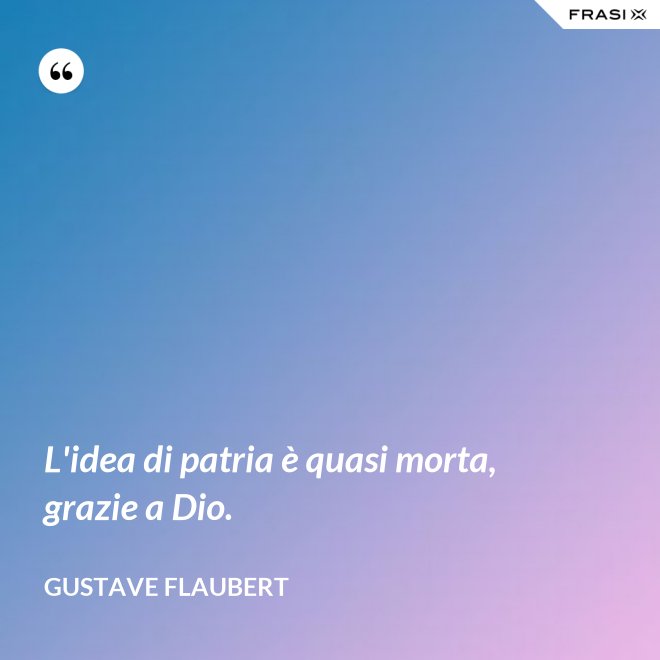 L'idea di patria è quasi morta, grazie a Dio. - Gustave Flaubert