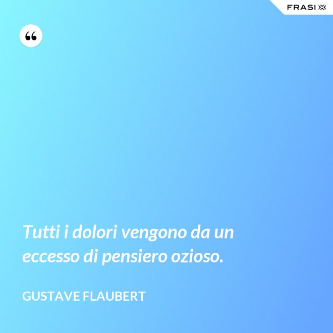 Tutti i dolori vengono da un eccesso di pensiero ozioso. - Gustave Flaubert