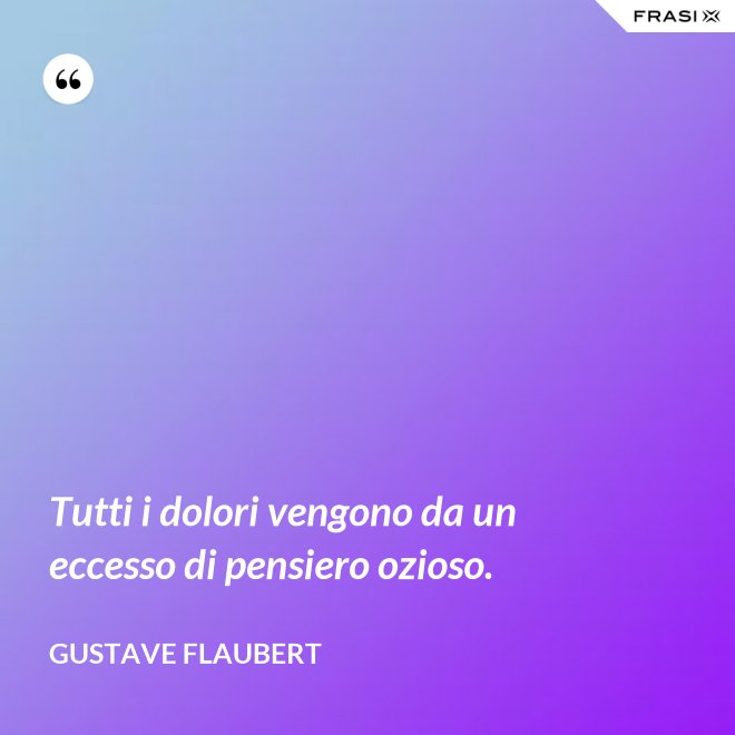 Tutti i dolori vengono da un eccesso di pensiero ozioso. - Gustave Flaubert