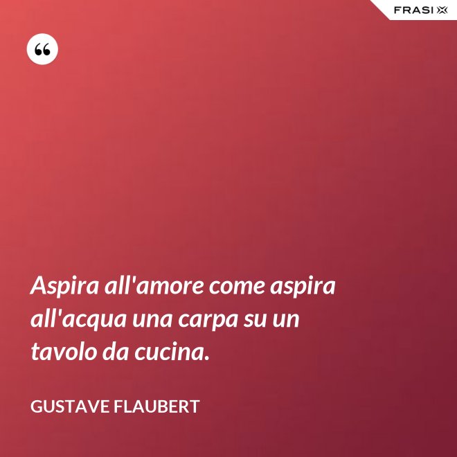 Aspira all'amore come aspira all'acqua una carpa su un tavolo da cucina. - Gustave Flaubert