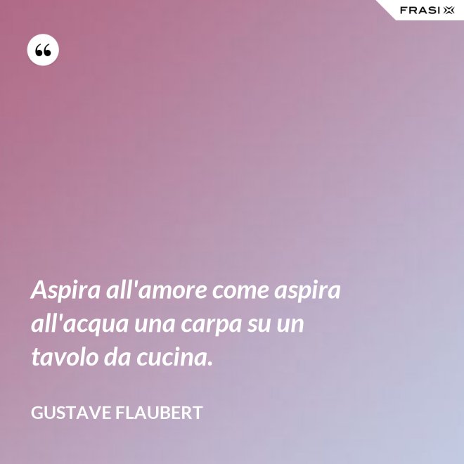 Aspira all'amore come aspira all'acqua una carpa su un tavolo da cucina. - Gustave Flaubert