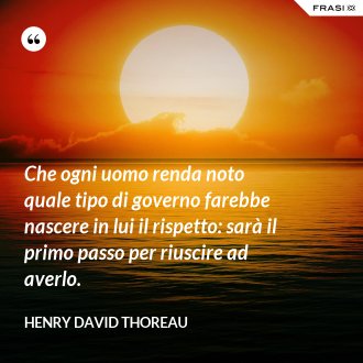 Che ogni uomo renda noto quale tipo di governo farebbe nascere in lui il rispetto: sarà il primo passo per riuscire ad averlo. - Henry David Thoreau