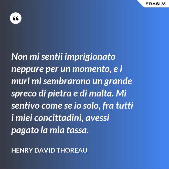Non mi sentii imprigionato neppure per un momento, e i muri mi sembrarono un grande spreco di pietra e di malta. Mi sentivo come se io solo, fra tutti i miei concittadini, avessi pagato la mia tassa. - Henry David Thoreau