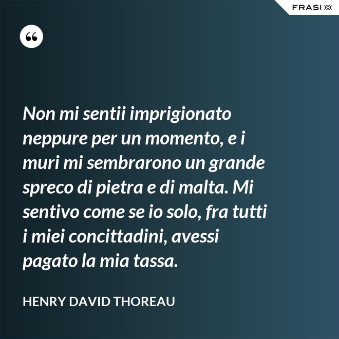 Non mi sentii imprigionato neppure per un momento, e i muri mi sembrarono un grande spreco di pietra e di malta. Mi sentivo come se io solo, fra tutti i miei concittadini, avessi pagato la mia tassa. - Henry David Thoreau
