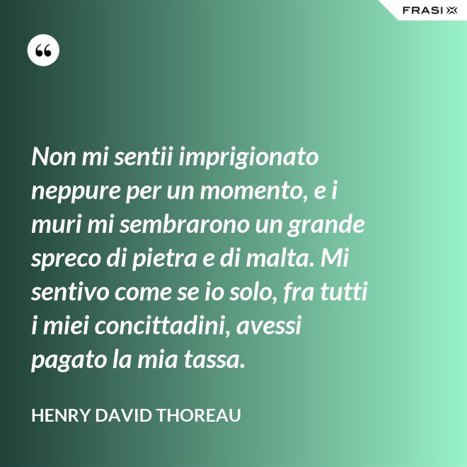 Non mi sentii imprigionato neppure per un momento, e i muri mi sembrarono un grande spreco di pietra e di malta. Mi sentivo come se io solo, fra tutti i miei concittadini, avessi pagato la mia tassa. - Henry David Thoreau