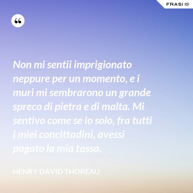 Non mi sentii imprigionato neppure per un momento, e i muri mi sembrarono un grande spreco di pietra e di malta. Mi sentivo come se io solo, fra tutti i miei concittadini, avessi pagato la mia tassa. - Henry David Thoreau