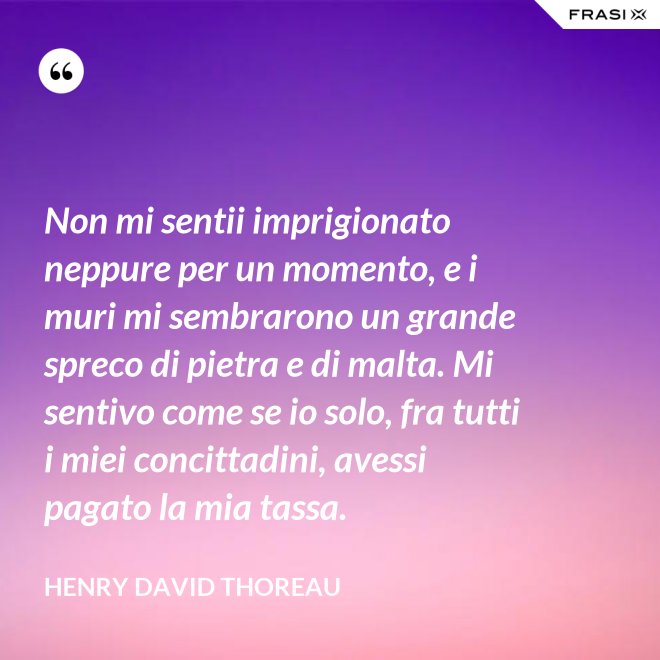 Non mi sentii imprigionato neppure per un momento, e i muri mi sembrarono un grande spreco di pietra e di malta. Mi sentivo come se io solo, fra tutti i miei concittadini, avessi pagato la mia tassa. - Henry David Thoreau
