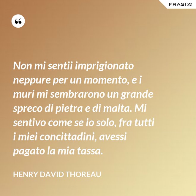 Non mi sentii imprigionato neppure per un momento, e i muri mi sembrarono un grande spreco di pietra e di malta. Mi sentivo come se io solo, fra tutti i miei concittadini, avessi pagato la mia tassa. - Henry David Thoreau
