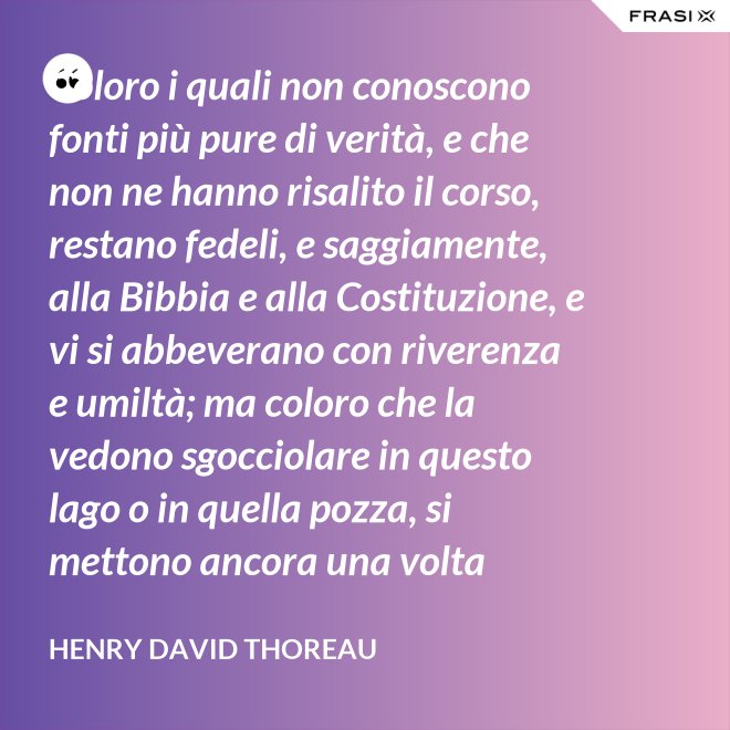 Coloro i quali non conoscono fonti più pure di verità, e che non ne hanno risalito il corso, restano fedeli, e saggiamente, alla Bibbia e alla Costituzione, e vi si abbeverano con riverenza e umiltà; ma coloro che la vedono sgocciolare in questo lago o in quella pozza, si mettono ancora una volta all'opera, e continuano il pellegrinaggio verso la sorgente. - Henry David Thoreau