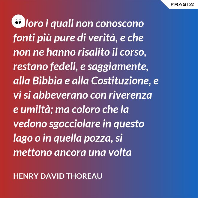 Coloro i quali non conoscono fonti più pure di verità, e che non ne hanno risalito il corso, restano fedeli, e saggiamente, alla Bibbia e alla Costituzione, e vi si abbeverano con riverenza e umiltà; ma coloro che la vedono sgocciolare in questo lago o in quella pozza, si mettono ancora una volta all'opera, e continuano il pellegrinaggio verso la sorgente. - Henry David Thoreau